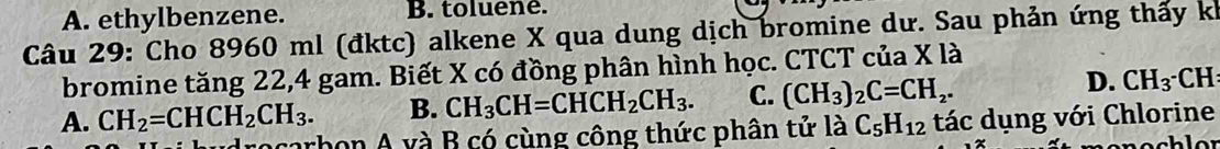 A. ethylbenzene. B. toluene.
Câu 29: Cho 8960 ml (đktc) alkene X qua dung dịch bromine dư. Sau phản ứng thấy k
bromine tăng 22, 4 gam. Biết X có đồng phân hình học. CTCT của X là
D.
A. CH_2=CHCH_2CH_3. B. CH_3CH=CHCH_2CH_3. C. (CH_3)_2C=CH_2. CH_3· CH
rocarbon A và B có cùng công thức phân tử là C_5H_12 tác dụng với Chlorine