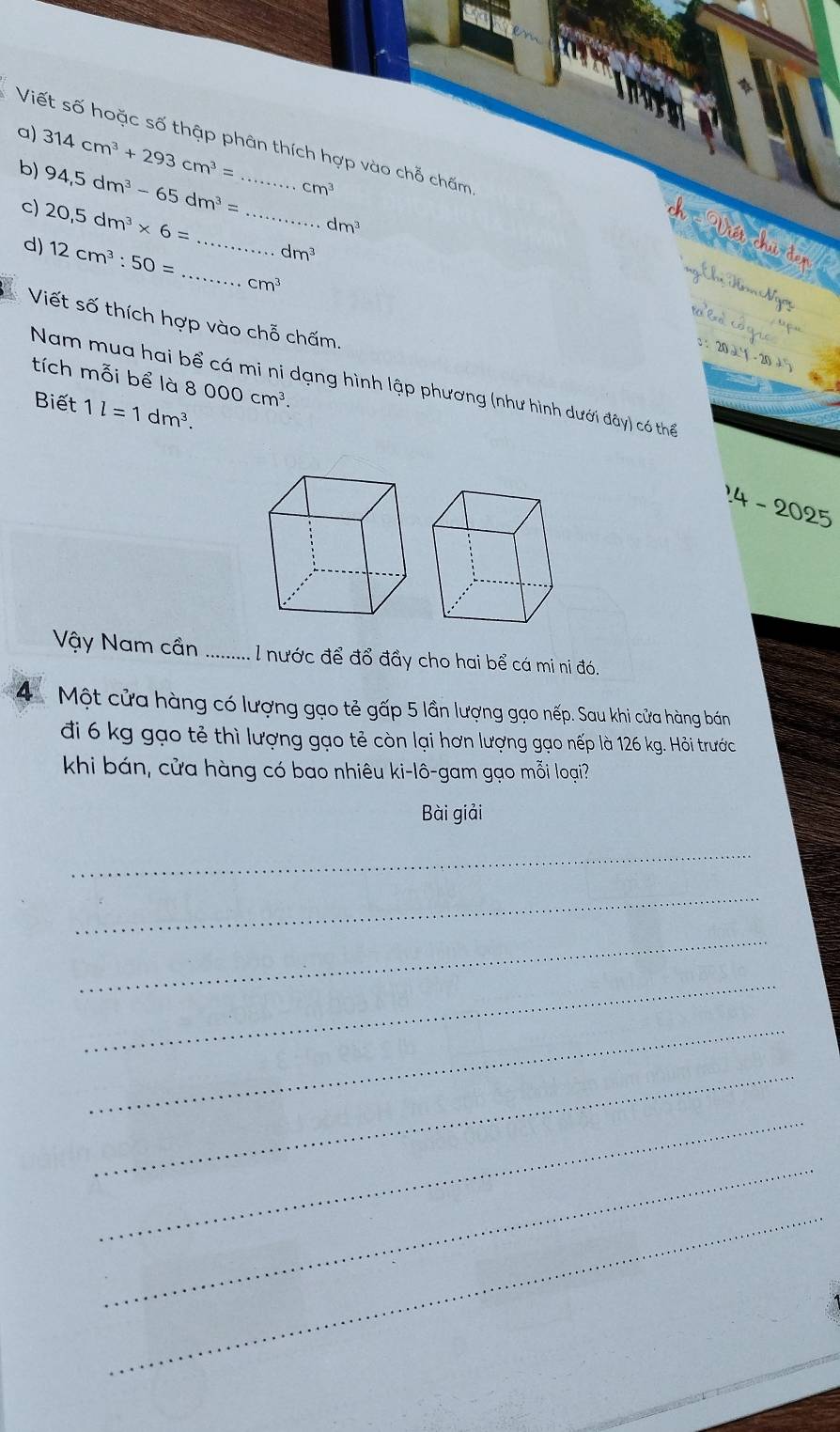 Viết số hoặc số thập phân thích hợp vào chỗ chấm 
a) 314cm^3+293cm^3= _  cm^3
b) 94,5dm^3-65dm^3=
c) 20,5dm^3* 6= _
dm^3
Viết chủ đơn
dm^3
d) 12cm^3:50= __ cm^3
ng Chị Hăm Ngơi lo ba cóqic 
Viết số thích hợp vào chỗ chấm. 
3 × 20 21· 20· 25
tích mỗi bể là 8 000cm^3. 
Nam mua hai bể cá mi ni dạng hình lập phương (như hình dưới đây) có thể 
Biết 1l=1dm^3. 
14 - 2025 
Vậy Nam cần .... : l nước để đổ đầy cho hai bể cá mi ni đó. 
4 Một cửa hàng có lượng gạo tẻ gấp 5 lần lượng gạo nếp. Sau khi cửa hàng bán 
đi 6 kg gạo tẻ thì lượng gạo tẻ còn lại hơn lượng gạo nếp là 126 kg. Hỏi trước 
khi bán, cửa hàng có bao nhiêu ki-lô-gam gạo mỗi loại? 
Bài giải 
_ 
_ 
_ 
_ 
_ 
_ 
_ 
_ 
_