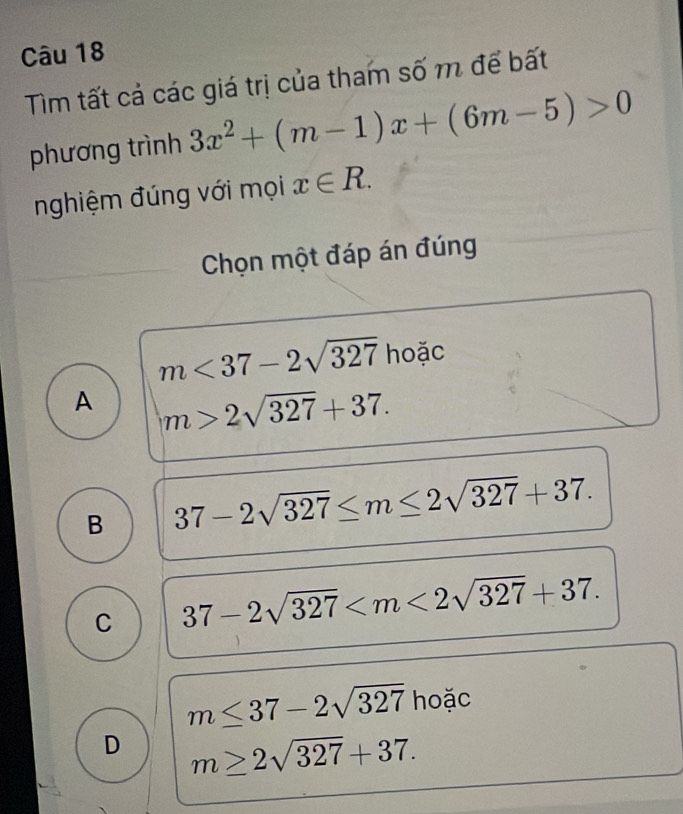 Tìm tất cả các giá trị của tham số m để bất
phương trình 3x^2+(m-1)x+(6m-5)>0
nghiệm đúng với mọi x∈ R. 
Chọn một đáp án đúng
m<37-2sqrt(327) hoặc
A m>2sqrt(327)+37.
B 37-2sqrt(327)≤ m≤ 2sqrt(327)+37.
C 37-2sqrt(327) .
m≤ 37-2sqrt(327) hoặc
D m≥ 2sqrt(327)+37.