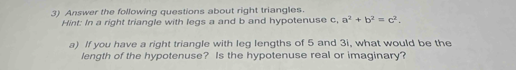 Answer the following questions about right triangles. 
Hint: In a right triangle with legs a and b and hypotenuse c, a^2+b^2=c^2. 
a) If you have a right triangle with leg lengths of 5 and 3i, what would be the 
length of the hypotenuse? Is the hypotenuse real or imaginary?