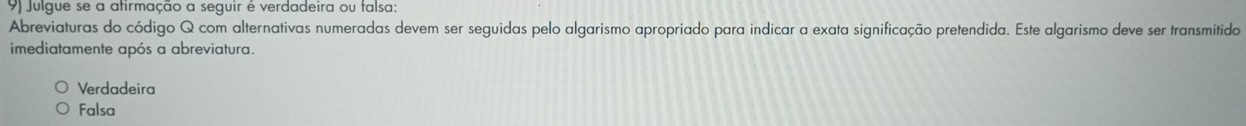 Julgue se a atirmação a seguir é verdadeira ou falsa:
Abreviaturas do código Q com alternativas numeradas devem ser seguidas pelo algarismo apropriado para indicar a exata significação pretendida. Este algarismo deve ser transmitido
imediatamente após a abreviatura.
Verdadeira
Falsa