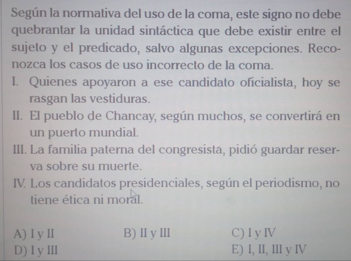 Según la normativa del uso de la coma, este signo no debe
quebrantar la unidad sintáctica que debe existir entre el
sujeto y el predicado, salvo algunas excepciones. Reco-
nozca los casos de uso incorrecto de la coma.
I. Quienes apoyaron a ese candidato oficialista, hoy se
rasgan las vestiduras.
II. El pueblo de Chancay, según muchos, se convertirá en
un puerto mundial.
III. La familia paterna del congresista, pidió guardar reser-
va sobre su muerte.
IV. Los candidatos presidenciales, según el periodismo, no
tiene ética ni moral.
A) I yII B)ⅡyⅢ C) I y IV
D) I yⅢII E) I, II, III y IV