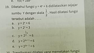 f(x)=16x^2
19. Diketahui fungsi y=4^x+6 didilatasikan sejajar
sumbu Y dengan skala  1/2 . Hasil dilatasi fungsi
tersebut adalah . . . .
a. y=2^x+6
b. y=2^x+3
C. y=2^(frac 1)2x+6
d. y=2^(2x+1)+6
e. y=2^(2x-1)+6
Transformasi dilatasi vang memetakan fungsi