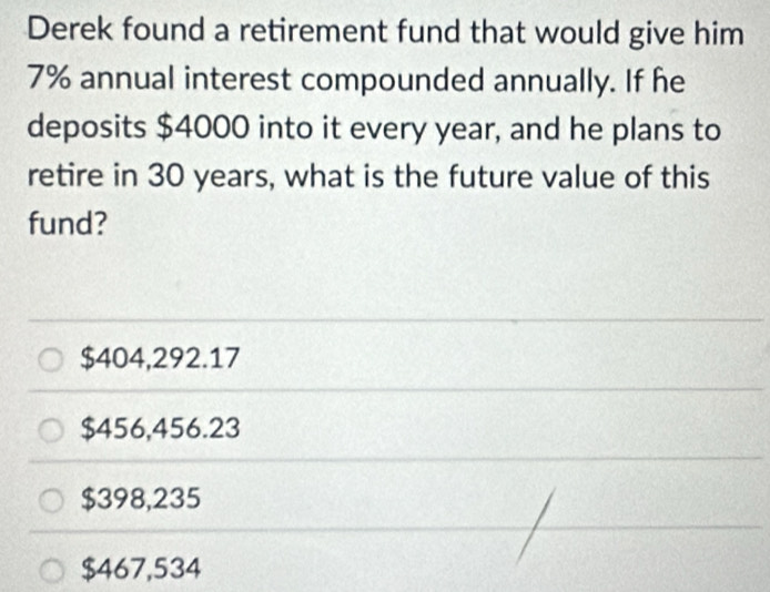 Derek found a retirement fund that would give him
7% annual interest compounded annually. If he
deposits $4000 into it every year, and he plans to
retire in 30 years, what is the future value of this
fund?
$404,292.17
$456,456.23
$398,235
$467,534