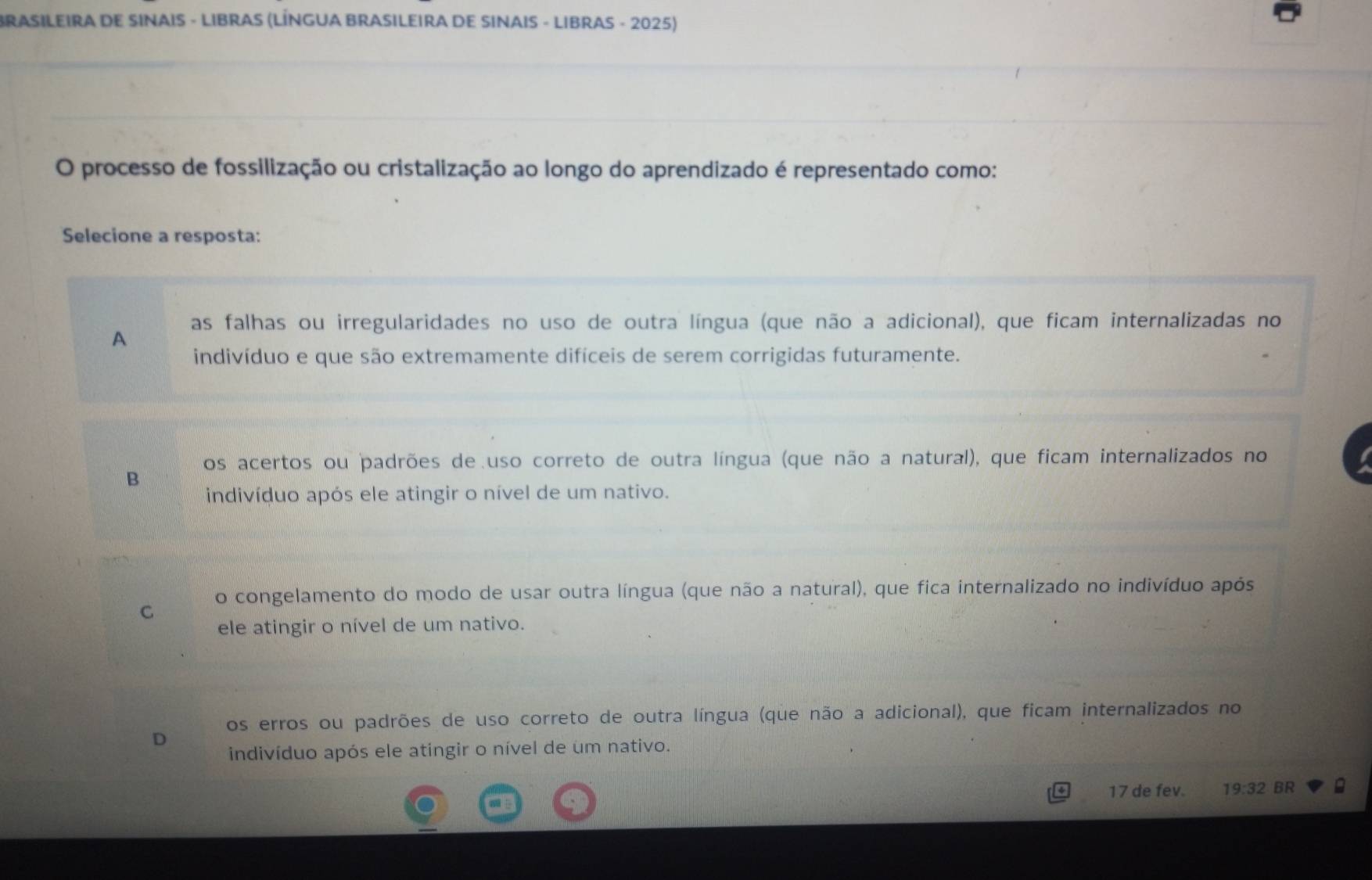 BRASILEIRA DE SINAIS - LIBRAS (LÍNGUA BRASILEIRA DE SINAIS - LIBRAS - 2025)
O processo de fossilização ou cristalização ao longo do aprendizado é representado como:
Selecione a resposta:
as falhas ou irregularidades no uso de outra língua (que não a adicional), que ficam internalizadas no
A
indivíduo e que são extremamente difíceis de serem corrigidas futuramente.
os acertos ou padrões de uso correto de outra língua (que não a natural), que ficam internalizados no
B
indivíduo após ele atingir o nível de um nativo.
o congelamento do modo de usar outra língua (que não a natural), que fica internalizado no indivíduo após
C
ele atingir o nível de um nativo.
os erros ou padrões de uso correto de outra língua (que não a adicional), que ficam internalizados no
D indivíduo após ele atingir o nível de um nativo.
17 de fev. 19:32 BR