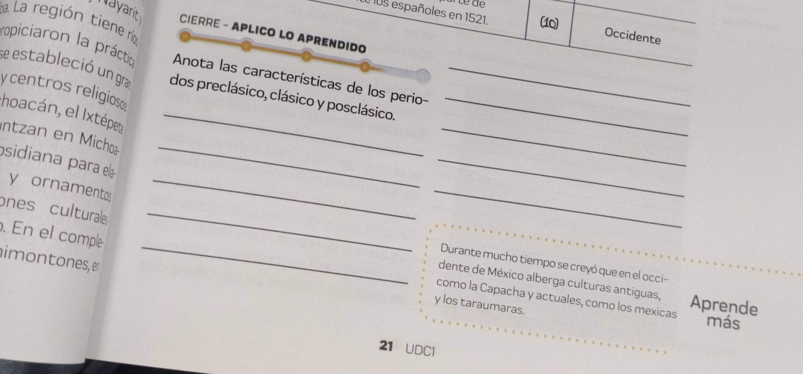 105 españoles en 1521. 
ba. La región tiene rí 
(10) 
Nayarit CIERRE - APLICO LO APRENDIDO 
Occidente 
ropiciaron la práctica Anota las características de los perio- 
se estableció un gra dos preclásico, clásico y posclásico.__ 
y centros religiosos 
hoacán, el Ixtépet_ 
_ 
Intzan en Michoa 
psidiana para ela 
_ 
y ornamentos_ 
_ 
ones culturales _ 
_ 
_ 
. En el comple 
imontones, en 
Durante mucho tiempo se creyó que en el occi- 
dente de México alberga culturas antiguas, 
como la Capacha y actuales, como los mexicas Aprende 
y los taraumaras. 
más 
21 UDC1