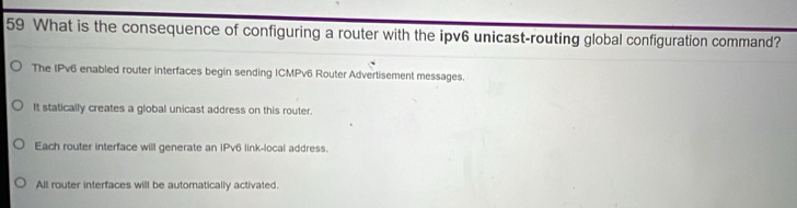 What is the consequence of configuring a router with the ipv6 unicast-routing global configuration command?
The IPv6 enabled router interfaces begin sending ICMPv6 Router Advertisement messages.
It statically creates a global unicast address on this router.
Each router interface will generate an IPv6 link-local address.
All router interfaces will be automatically activated.