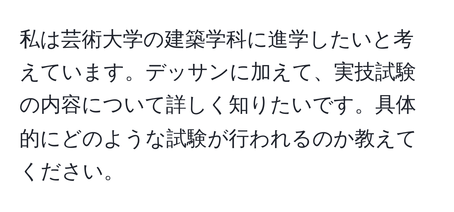 私は芸術大学の建築学科に進学したいと考えています。デッサンに加えて、実技試験の内容について詳しく知りたいです。具体的にどのような試験が行われるのか教えてください。