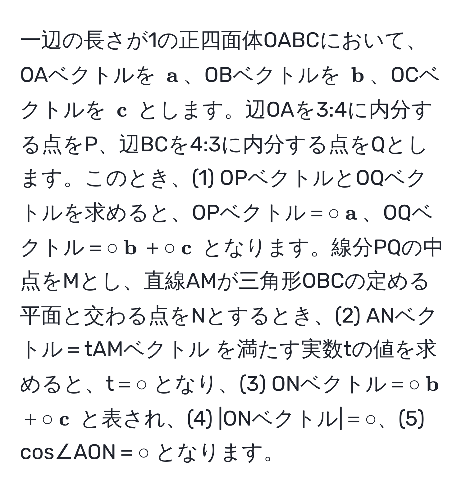 一辺の長さが1の正四面体OABCにおいて、OAベクトルを $ a$、OBベクトルを $ b$、OCベクトルを $ c$ とします。辺OAを3:4に内分する点をP、辺BCを4:3に内分する点をQとします。このとき、(1) OPベクトルとOQベクトルを求めると、OPベクトル＝○$ a$、OQベクトル＝○$ b$＋○$ c$ となります。線分PQの中点をMとし、直線AMが三角形OBCの定める平面と交わる点をNとするとき、(2) ANベクトル＝tAMベクトル を満たす実数tの値を求めると、t＝○ となり、(3) ONベクトル＝○$ b$＋○$ c$ と表され、(4) |ONベクトル|＝○、(5) cos∠AON＝○ となります。