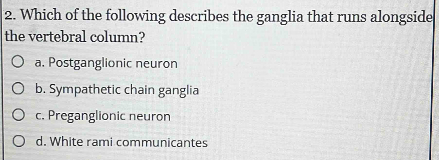 Which of the following describes the ganglia that runs alongside
the vertebral column?
a. Postganglionic neuron
b. Sympathetic chain ganglia
c. Preganglionic neuron
d. White rami communicantes