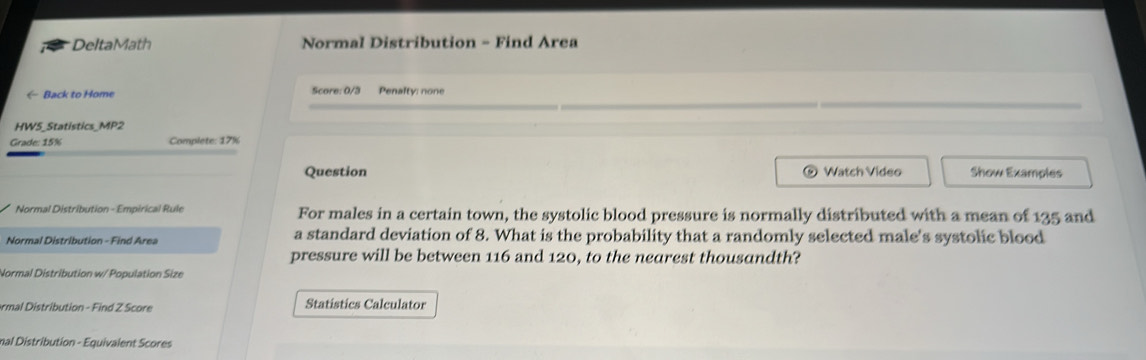 DeltaMath Normal Distribution - Find Area 
← Back to Home Score: 0/3 Penalty: none 
HW5_Statistics_MP2 
Grade: 15% Complete: 17% 
Question Watch Video Show Examples 
Normal Distribution - Empirical Rule For males in a certain town, the systolic blood pressure is normally distributed with a mean of 135 and 
Normal Distribution - Find Area a standard deviation of 8. What is the probability that a randomly selected male's systolic blood 
pressure will be between 116 and 120, to the nearest thousandth? 
Normal Distribution w/ Population Size 
ormal Distribution - Find Z Score Statistics Calculator 
mal Distribution - Equivalent Scores