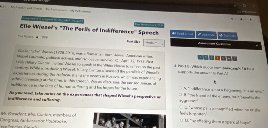 1 1 My Accoun and Classos My Assignments My Performance
Assignment in progness for English 9 - Periad 2 Due November 9, 2024
Elie Wiesel's "The Perils of Indifference" Speech 4@ Read Aloud P Annotate Translate
Elie Wiosei 1999 Font Size Medium Assessment Questions
^
Eliezer "Elie" Wiesel (1928-2016) was a Romanian-born, Jewish American writer, 123 5 a 7
Nobel Laureate, political activist, and Holocaust survivor. On April 12, 1999, First
Lady Hillary Clinton invited Wiesel to speak at the White House to reflect on the past 4. PART B: Which quote from paragraph 10 best
century. While introducing Wiesel, Hillary Clinton discussed the parallels of Wiesel's supports the answer to Part A?
experiences during the Holocaust and the events in Kosovo, which was experiencing
ethnic cleansing at the time. In this speech, Wiesel discusses the consequences of A. "Indifference is not a beginning; it is an end."
indifference in the face of human suffering and his hopes for the future.
As you read, take notes on the experiences that shaped Wiesel’s perspective on B. "the friend of the enemy, for it benefits the
indifference and suffering. aggressor"
C. "whose pain is magnified when he or she
feels forgotten."
Mr. President, Mrs. Ciinton, members of D. "by offering them a spark of hope"
Congress, Ambassador Holbrooke,