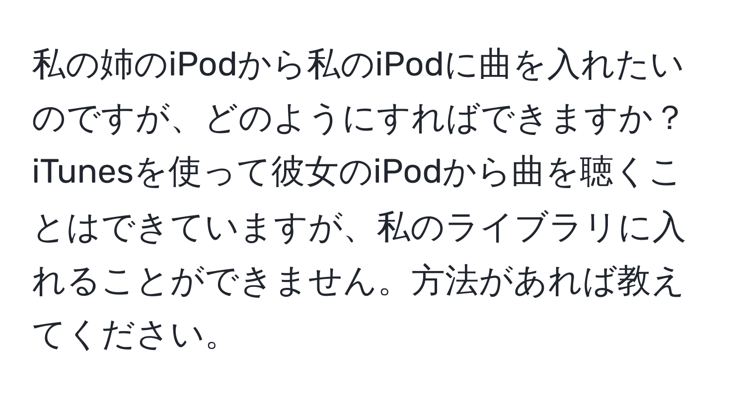 私の姉のiPodから私のiPodに曲を入れたいのですが、どのようにすればできますか？iTunesを使って彼女のiPodから曲を聴くことはできていますが、私のライブラリに入れることができません。方法があれば教えてください。