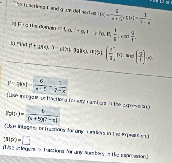 Pan 12 of 1 
The functions f and g are defined as f(x)= 6/x+5 , g(x)= 1/7-x . 
a) Find the domain of f, g, f+g, f-g, fg, ff,  f/g , and  g/f . 
b) Find (f+g)(x), (f-g)(x), (fg)(x), (ff)(x), ( f/g )(x) , and ( g/f )(x).
(f-g)(x)= 6/x+5 - 1/7-x 
(Use integers or fractions for any numbers in the expression.)
(fg)(x)= 6/(x+5)(7-x) 
(Use integers or fractions for any numbers in the expression.)
(ff)(x)=□
(Use integers or fractions for any numbers in the expression.)