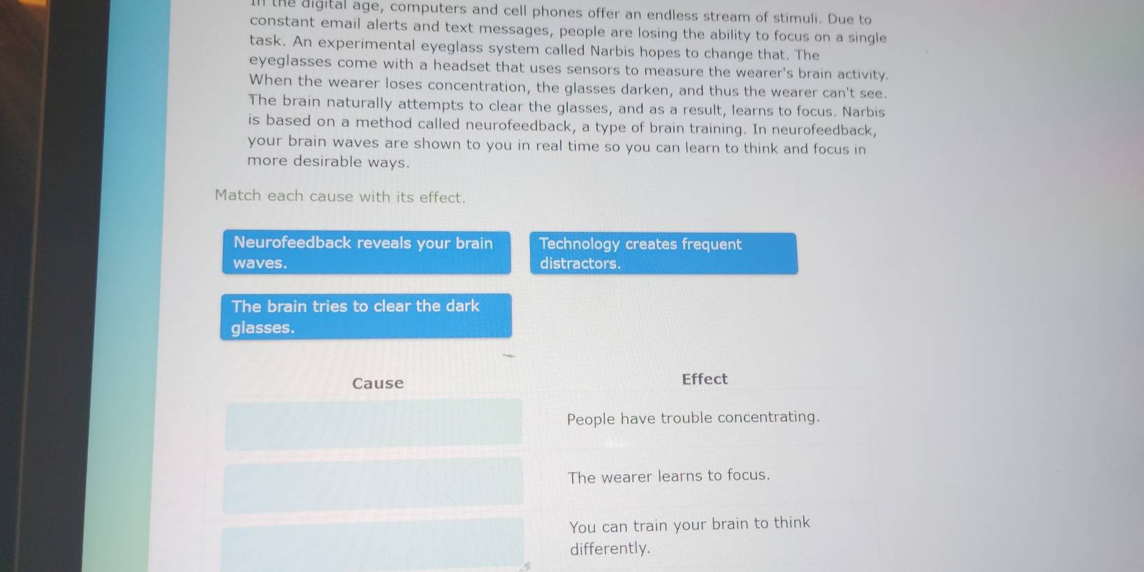 In the digital age, computers and cell phones offer an endless stream of stimuli. Due to 
constant email alerts and text messages, people are losing the ability to focus on a single 
task. An experimental eyeglass system called Narbis hopes to change that. The 
eyeglasses come with a headset that uses sensors to measure the wearer's brain activity. 
When the wearer loses concentration, the glasses darken, and thus the wearer can't see. 
The brain naturally attempts to clear the glasses, and as a result, learns to focus. Narbis 
is based on a method called neurofeedback, a type of brain training. In neurofeedback, 
your brain waves are shown to you in real time so you can learn to think and focus in 
more desirable ways. 
Match each cause with its effect. 
Neurofeedback reveals your brain Technology creates frequent 
waves. distractors. 
The brain tries to clear the dark 
glasses. 
Cause Effect 
People have trouble concentrating. 
The wearer learns to focus. 
You can train your brain to think 
differently.