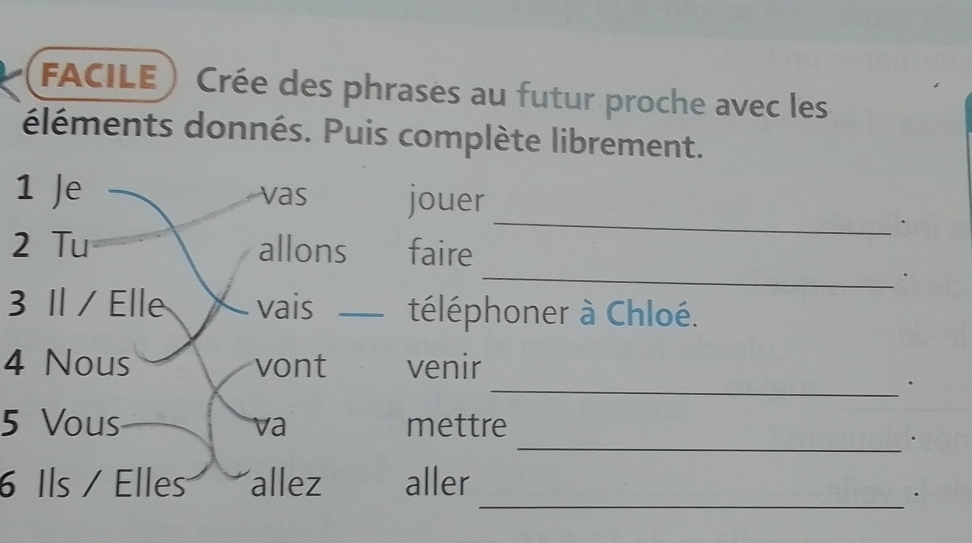 FACILE) Crée des phrases au futur proche avec les 
éléments donnés. Puis complète librement. 
_ 
1 Je vas jouer 
. 
_ 
2 Tu allons faire 
、 
3 Il / Elle vais _téléphoner à Chloé. 
4 Nous vont venir 
_. 
5 Vous mettre 
va 
_. 
6 Ils / Elles allez aller 
_.