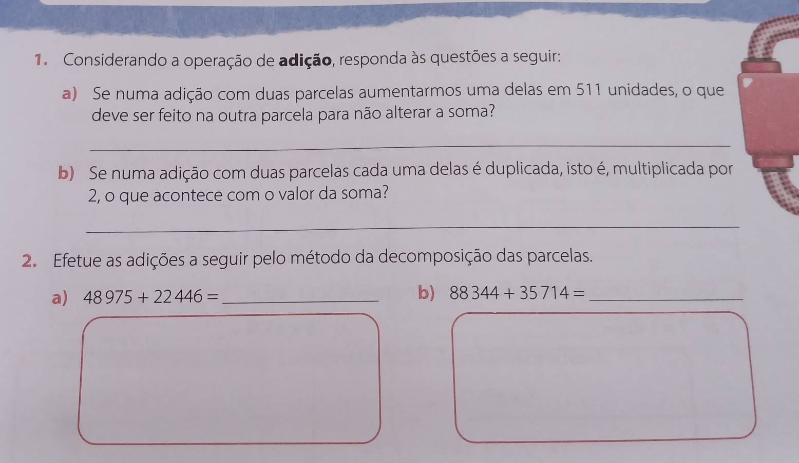 Considerando a operação de adição, responda às questões a seguir: 
a) Se numa adição com duas parcelas aumentarmos uma delas em 511 unidades, o que 
deve ser feito na outra parcela para não alterar a soma? 
_ 
b) Se numa adição com duas parcelas cada uma delas é duplicada, isto é, multiplicada por 
2, o que acontece com o valor da soma? 
_ 
2. Efetue as adições a seguir pelo método da decomposição das parcelas. 
b) 
a) 48975+22446= _  88344+35714= _