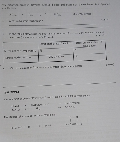 The catalysed reaction between sulphur dioxide and oxygen as shown below is a dynamic 
equil brium.
25° 21g O_2(g) 25058 △ H=-196 kJ/mol
_ 
a. What is dynamic equilibrium? (1 mark) 
_ 
b. In the table below, state the effect on this reaction of increasing the temperature and 
pressure. (one answer is done for you). (3 marks) 
c. Write the equation for the reverse reaction. States are required. (1 mark) 
QUESTION 4 
The reaction between ethyne [C_2H_2] and hydrolodic acid (HI) is given below. 
ethyne hydrolodic acid 1-iodaethene
C_2H_2(g) + HI_ig1 CH_2CHI_2
The structural formulas for the reaction are:
H H
H-Cequiv C-H + H-1 H-Cequiv C-I