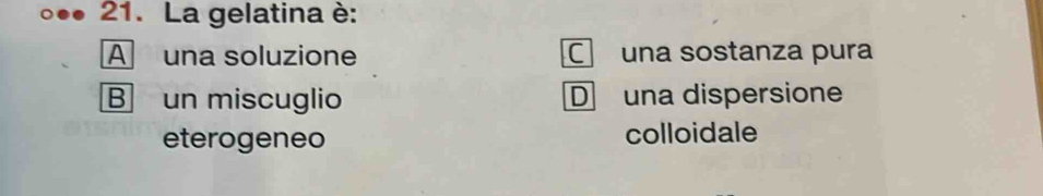 La gelatina è:
A una soluzione C una sostanza pura
B un miscuglio D una dispersione
eterogeneo colloidale
