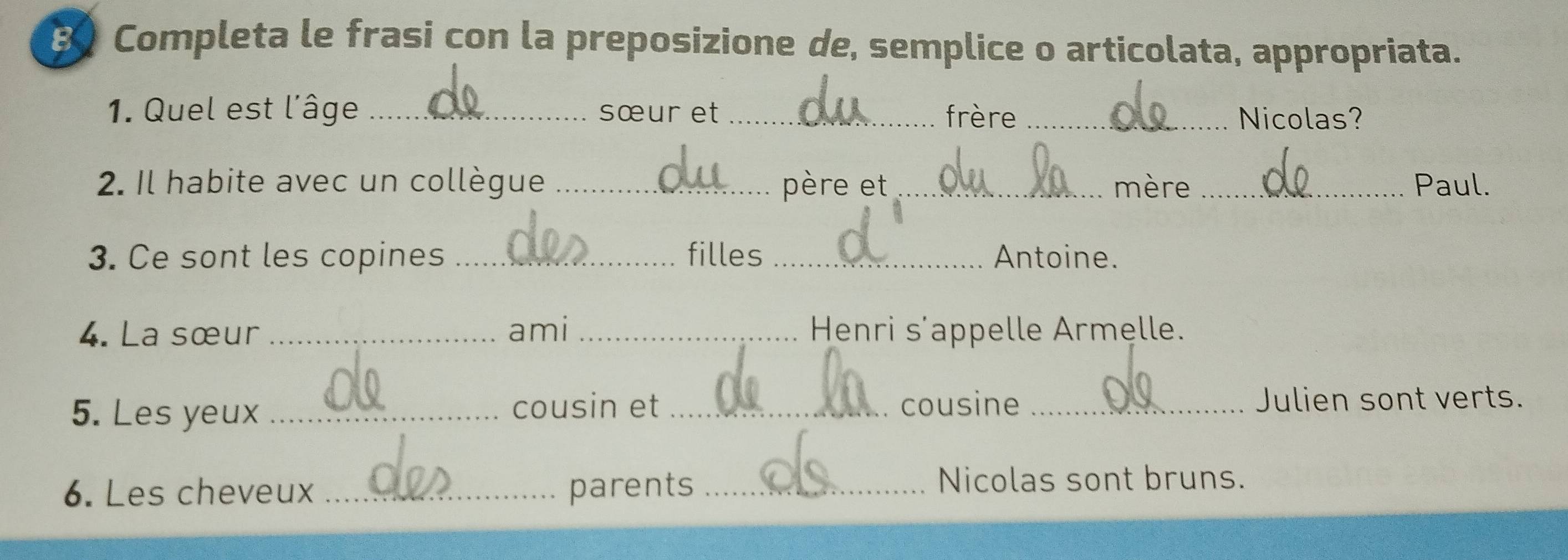 Completa le frasi con la preposizione de, semplice o articolata, appropriata. 
1. Quel est l'âge _sœur et _frère _Nicolas? 
2. Il habite avec un collègue _père et _mère _Paul. 
3. Ce sont les copines _filles _Antoine. 
4. La sœur _ami _ Henri s’appelle Armelle. 
5. Les yeux _cousin et_ cousine _Julien sont verts. 
6. Les cheveux _parents_ 
Nicolas sont bruns.