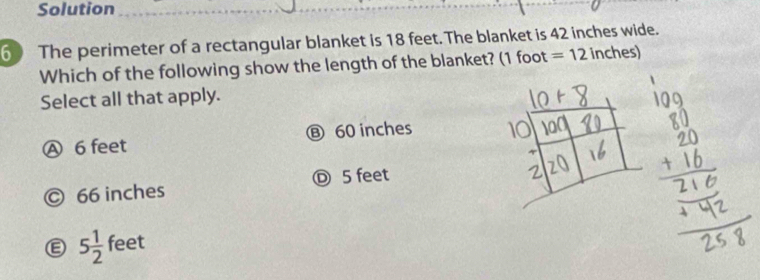 Solution
6 The perimeter of a rectangular blanket is 18 feet. The blanket is 42 inches wide.
Which of the following show the length of the blanket? (1 foot =12 inches)
Select all that apply.
Ⓐ 6 feet ⑧ 60 inches
© 66 inches Ⓓ 5 feet
5 1/2  feet