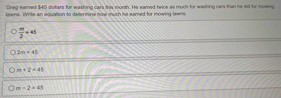 Greg earned $45 dollars for washing cars this month. He earned twice as much for washing cars than he did for mowing
lawns. Write an equation to determine how much he earned for mowing lawns.
 m/2 =45
2m=45
m+2=45
m-2=45