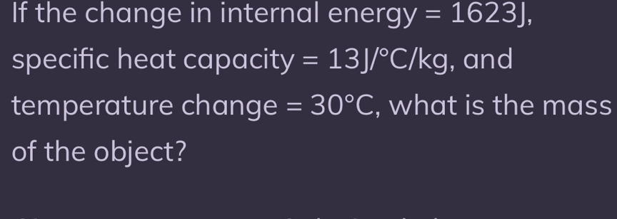 If the change in internal energ y=1623J, 
specific heat capacity =13J/^circ C/kg , and 
temperature change =30°C , what is the mass 
of the object?