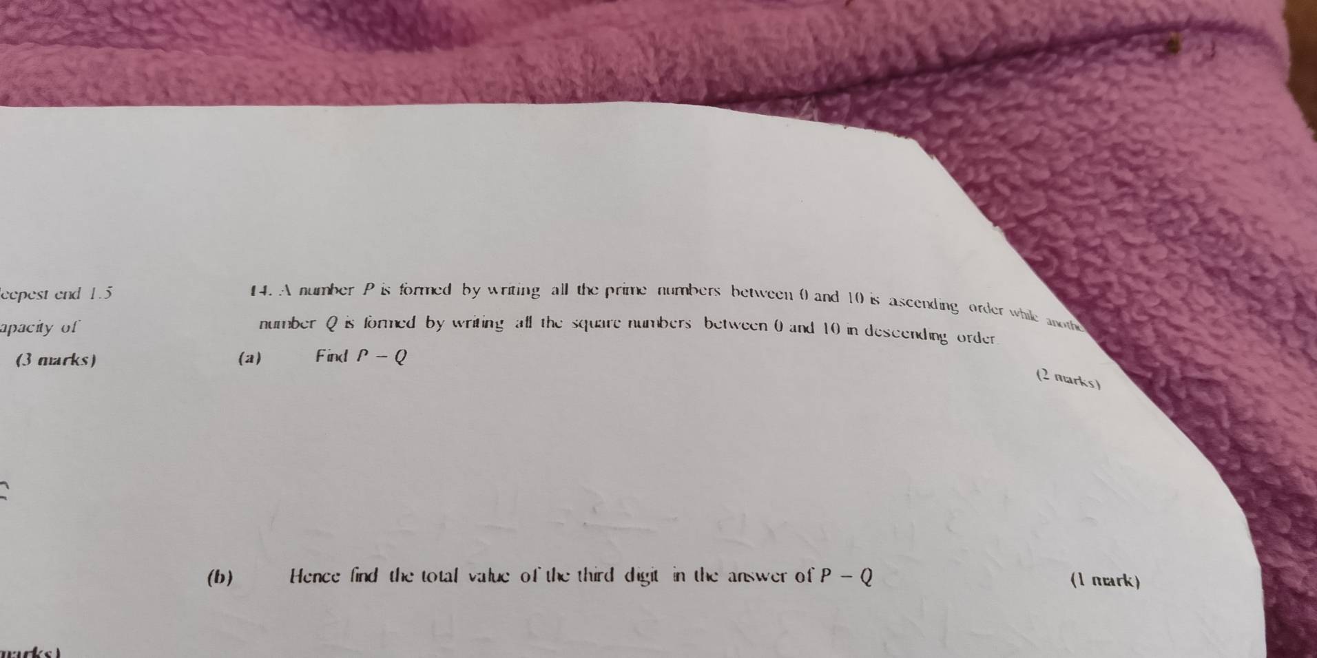 eepest end 1.5 4. A number P is formed by writing all the prime numbers between 0 and 10 is ascending order while anoth 
apacity of number Q is formed by writing all the square numbers between 0 and 10 in descending order 
(3 marks) (a) Find P-Q
(2 marks) 
(b) Hence find the total value of the third digit in the answer of P-Q (1 mark)