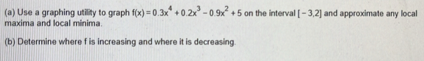 Use a graphing utility to graph f(x)=0.3x^4+0.2x^3-0.9x^2+5 on the interval [-3,2] and approximate any local 
maxima and local minima. 
(b) Determine where f is increasing and where it is decreasing.