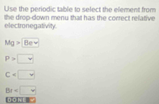 Use the periodic table to select the element from
the drop-down menu that has the correct relative
electronegativity.
Mg> Be
P>□
C
Br
DONE