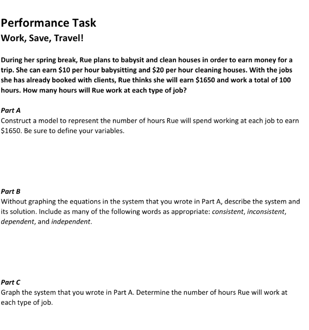 Performance Task 
Work, Save, Travel! 
During her spring break, Rue plans to babysit and clean houses in order to earn money for a 
trip. She can earn $10 per hour babysitting and $20 per hour cleaning houses. With the jobs 
she has already booked with clients, Rue thinks she will earn $1650 and work a total of 100
hours. How many hours will Rue work at each type of job? 
Part A 
Construct a model to represent the number of hours Rue will spend working at each job to earn
$1650. Be sure to define your variables. 
Part B 
Without graphing the equations in the system that you wrote in Part A, describe the system and 
its solution. Include as many of the following words as appropriate: consistent, inconsistent, 
dependent, and independent. 
Part C 
Graph the system that you wrote in Part A. Determine the number of hours Rue will work at 
each type of job.