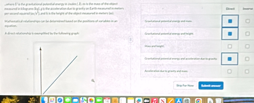 Swhere (/ is the gravitational potential energy in Joules ( J), mn is the mass of the object
measured in kilograms (kg), g is the acceleration due to gravity on Earth measured in meters Direct
per second squared (m/s^2) , and h is the height of the object measured in meters (m).
Mathematical relationships can be determined based on the positions of variables in an Cravitational putential energy and mass
equation
A direct relationship is exemplified by the following graph Gravitational potential energy and height
Mass and height
Gravitational potential energy and acceleration due to gravits
Acceleration due to gravity and mass
Skip For Nowe Submit anower