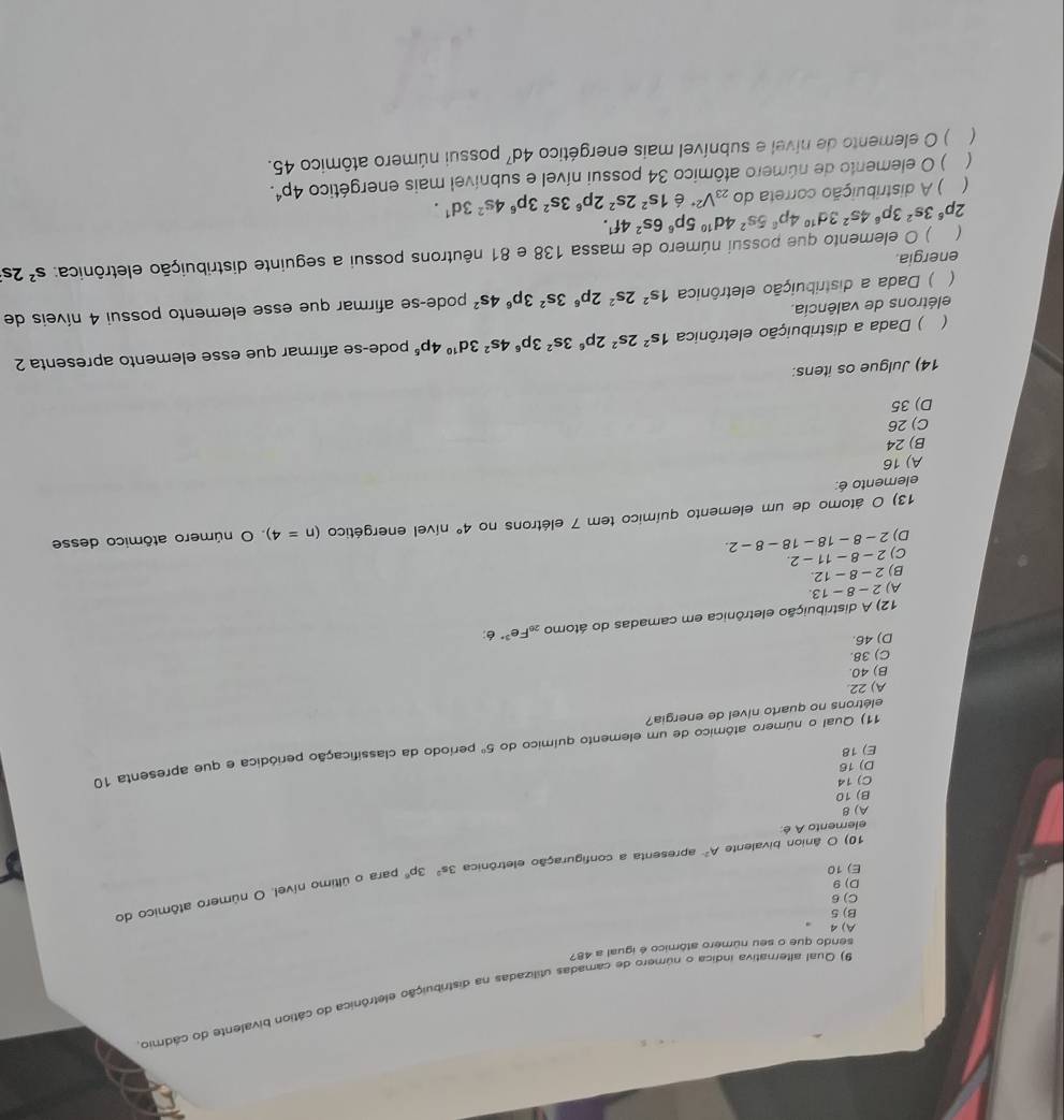 Qual alternativa índica o número de camadas utilizadas na distribuição eletrônica do cátion bivalente do cádmio
sendo que o seu número atômico é igual a 487
A) 4
B) 5
C)6
D) 9
10) O ânion bivalente A^2 apresenta a configuração eletrônica 3s^23p^6 para o último nível. O número atômico do
E) 10
elemento A é
A) 8
B) 10
C) 14
D) 16
E) 18
elétrons no quarto nível de energia? período da classificação periódica e que apresenta 10
11) A Qual o número atômico de um elemento químico do 5^0
A) 22
B) 40.
C) 38.
D) 46.
12) A distribuição eletrônica em camadas do átomo _20Fe^(3·) é:
A) 2-8-13.
B) 2-8-12.
C) 2-8-11-2.
D) 2-8-18-18-8-2.
13) O átomo de um elemento químico tem 7 elétrons no 4° nível energético (n=4) O número atômico desse
elemento é:
A) 16
B) 24
C) 26
D) 35
14) Julgue os itens:
 ) Dada a distribuição eletrônica 1s^22s^22p^63s^23p^64s^23d^(10)4p^5 pode-se afirmar que esse elemento apresenta 2
elétrons de valência.
( ) Dada a distribuição eletrônica 1s^22s^22p^63s^23p^64s^2 pode-se afirmar que esse elemento possui 4 níveis de
energia.
2p^63s^23p^64s^23d^(10)4p^85s^24d^(10)5p^66s^24f^1. ) O elemento que possui número de massa 138 e 81 nêutrons possui a seguinte distribuição eletrônica: s^22s
 ) A distribuição correta do_23V^(2+) é 1s^22s^22p^63s^23p^64s^23d^1.
 ) O elemento de número atômico 34 possui nível e subnível mais energético 4p^4.
 ) O elemento de nível e subnível mais energético 4d^7 possui número atômico 45.