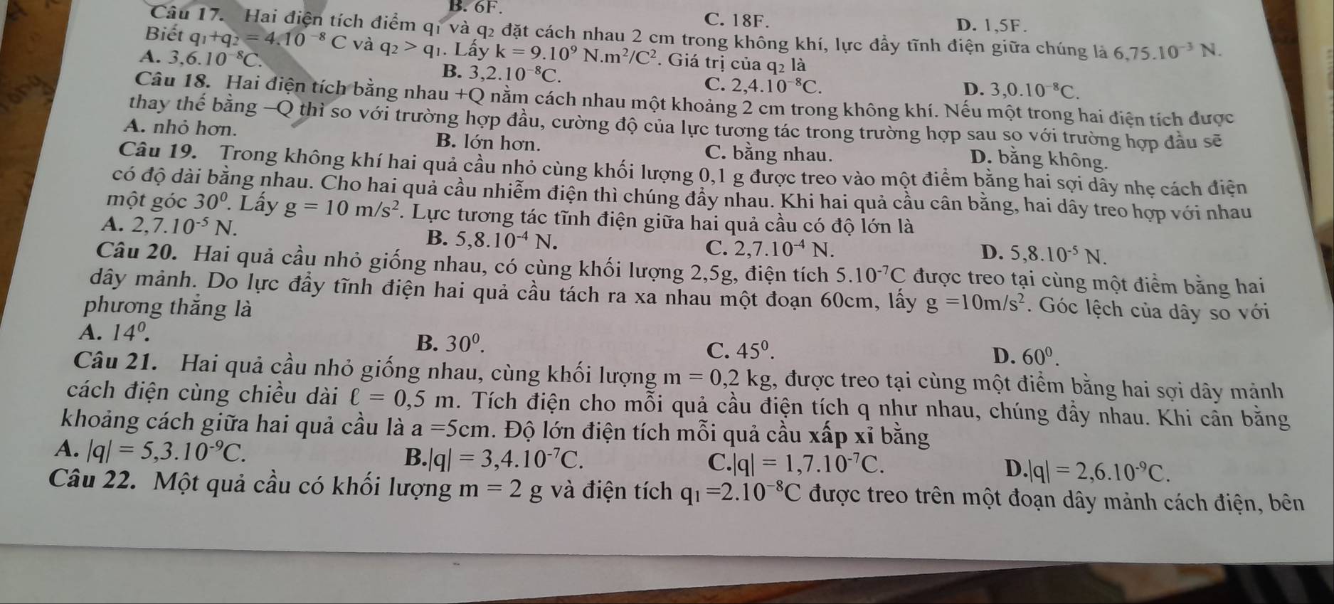 B. 6F.
C. 18F. D. 1,5F.
Câu 17. Hai điện tích điểm qí và q2 đặt cách nhau 2 cm trong không khí, lực đầy tĩnh điện giữa chúng là 6,75.10^(-3)N.
Biết q_1+q_2=4.10^(-8)C và q_2>q_1. Lấy
A. 3,6.10^(-8)C. k=9.10^9N.m^2/C^2. Giá trị của q_2l_2^(2
B. 3,2.10^-8)C.
C. 2,4.10^(-8)C. D. 3,0.10^(-8)C.
Câu 18. Hai điện tích bằng nhau +Q nằm cách nhau một khoảng 2 cm trong không khí. Nếu một trong hai điện tích được
thay thế bằng —Q thì so với trường hợp đầu, cường độ của lực tương tác trong trường hợp sau so với trường hợp đầu sẽ
A. nhỏ hơn. B. lớn hơn.
C. bằng nhau.
D. bằng không.
Câu 19.  Trong không khí hai quả cầu nhỏ cùng khối lượng 0,1 g được treo vào một điểm bằng hai sợi dây nhẹ cách điện
có độ dài bằng nhau. Cho hai quả cầu nhiễm điện thì chúng đẩy nhau. Khi hai quả cầu cân bằng, hai dây treo hợp với nhau
một góc 30°. Lấy g=10m/s^2 *. Lực tương tác tĩnh điện giữa hai quả cầu có độ lớn là
A. 2,7.10^(-5)N. D. 5,8.10^(-5)N.
B. 5,8.10^(-4)N.
C. 2,7.10^(-4)N.
Câu 20. Hai quả cầu nhỏ giống nhau, có cùng khối lượng 2,5g, điện tích 5.10^(-7)C được treo tại cùng một điểm bằng hai
dây mảnh. Do lực đầy tĩnh điện hai quả cầu tách ra xa nhau một đoạn 60cm, lấy g=10m/s^2
phương thắng là . Góc lệch của dây so với
A. 14^0.
B. 30^0. C. 45^0.
D. 60^0.
Câu 21. Hai quả cầu nhỏ giống nhau, cùng khối lượng m=0,2kg 1, được treo tại cùng một điểm bằng hai sợi dây mảnh
cách điện cùng chiều dài ell =0,5m 2. Tích điện cho mỗi quả cầu điện tích q như nhau, chúng đầy nhau. Khi cân bằng
khoảng cách giữa hai quả cầu là a=5cm. Độ lớn điện tích mỗi quả cầu xấp xỉ bằng
A. |q|=5,3.10^(-9)C.
B. |q|=3,4.10^(-7)C. C.| |q|=1,7.10^(-7)C. D. |q|=2,6.10^(-9)C.
Câu 22. Một quả cầu có khối lượng m=2 g và điện tích q_1=2.10^(-8)C được treo trên một đoạn dây mảnh cách điện, bên