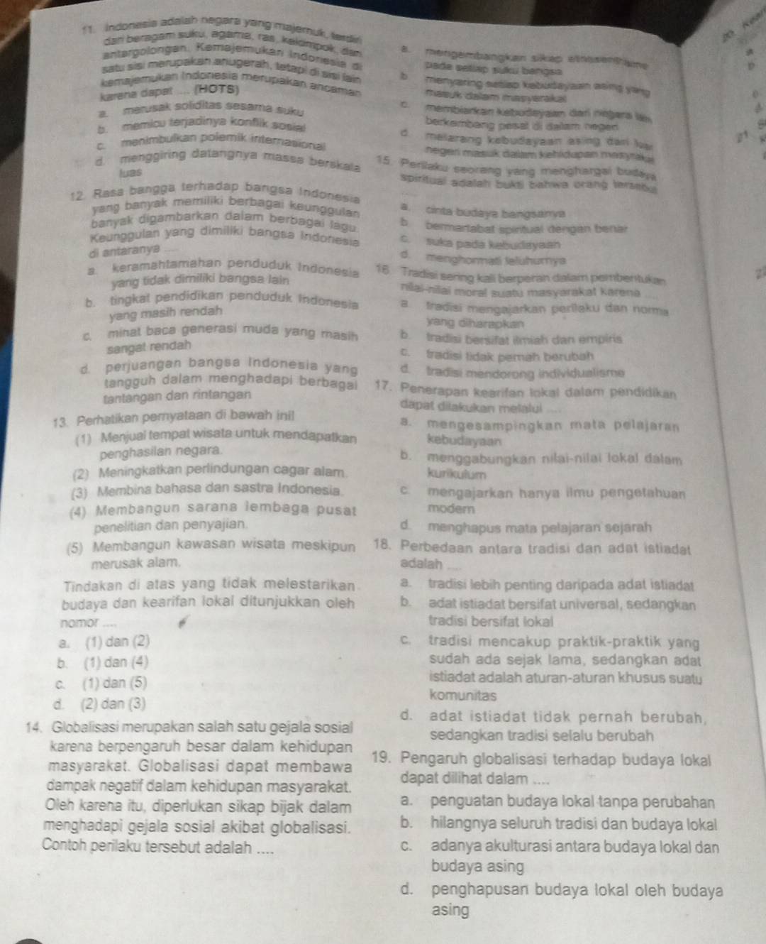 Indonasia adaish negara yang majeruk, ladi
dan beragam suku, agama, ras, kakımpok, dan a. mengembangkan sikap winsentame
antatgolongan. Kemajemukari Indoriesia d pade selláp suku bangsa
satu sai merupakan anugerah, tetapi di sai lai b menyaring setiso kabutayaan asing yang 
kemajemukan Indonesia merupakan ancamar mauk daam masverakai
karena dapat .... (HOTS)
a. marusak soliditas sesama suku
c. membiarkan kebudeyaan dar néżara lä
berkembeng pesel di delam negen
h   memicu terjadinya konflik sosia ! d malarang kebudayaan asing dan la

c. menimbulkan polemik internasional negeri masuk dalam kehidapan mayak 
d. menggiring datangnya massa berskal 15. Perilaku seorang vang menghargai buday
luas spiritual adalah bukt bahwa crang terset 
12. Rasa bangga terhadap bangsa Indonesia a. cinta budaya bangsanya
yang banyak memiliki berbagai keunggulan 
banyak digambarkan dalam berbagai lágu b bermartabat spintual dengan benai
Keunggulan yang dimiliki bangsa Indonesia c. suka pada kabudayaan
di antaranya
d. menghonmati leluhumya
a. keramähtamahan penduduk Indonesia 16. Tradisi sering kall berperan dalam pembentuka
yang tidak dimiliki bangsa lain niai-nilai moral suatu masyarakat karena
b. tingkal pendidikan penduduk Indonesia tradisi mengajarkan perilaku dan norma
yang masih rendah
yang diharapkan
c. minat baca generasi muda yang masih b. tradisi bersifat ilmiah dan empiris
sangal rendah
c. tradisi tidak pemah berubah
d. perjuangan bangsa Indonesia yang d. tradisi mendorong individualisme
tangguh dalam menghadapi berbagai 17. Penerapan kearifan lokal dalam pendidikan
tantangan dan rintangan
dapat dilakukan melalui .. 
13. Perhatikan pernyataan di bawah inil a. mengesampingkan mata pelajaran
(1) Menjual tempal wisata untuk mendapatkan kebudayaan
penghasilan negara. b. menggabungkan nilai-nilai lokal dalam
(2) Meningkatkan perlindungan cagar alam kurkulum
(3) Membina bahasa dan sastra Indonesia. c. mengajarkan hanya ilmu pengetahuan
(4) Membangun sarana lembaga pusat modem
penelitian dan penyajian. d. menghapus mata pelajaran sejarah
(5) Membangun kawasan wisata meskipun 18. Perbedaan antara tradisi dan adat istiadat
merusak alam. adalah
Tindakan di atas yang tidak melestarikan a. tradisi lebih penting daripada adat istiadat
budaya dan kearifan lokal ditunjukkan oleh b. adat istiadat bersifat universal, sedangkan
nomor tradisi bersifat lokal
a. (1) dan (2) c. tradisi mencakup praktik-praktik yang
b. (1) dan (4) sudah ada sejak lama, sedangkan adat
istiadat adalah aturan-aturan khusus suaty
c. (1) dan (5) komunitas
d. (2) dan (3)
d. adat istiadat tidak pernah berubah
14. Globalisasi merupakan salah satu gejala sosial sedangkan tradisi selalu berubah
karena berpengaruh besar dalam kehidupan
masyarakat. Globalisasi dapat membawa 19. Pengaruh globalisasi terhadap budaya loka
dampak negatif dalam kehidupan masyarakat. dapat dilihat dalam
Oleh karena itu, diperlukan sikap bijak dalam a. penguatan budaya lokal tanpa perubahan
menghadapi gejala sosial akibat globalisasi. b. hilangnya seluruh tradisi dan budaya lokal
Contoh perilaku tersebut adalah .... c. adanya akulturasi antara budaya lokal dan
budaya asing
d. penghapusan budaya lokal oleh budaya
asing