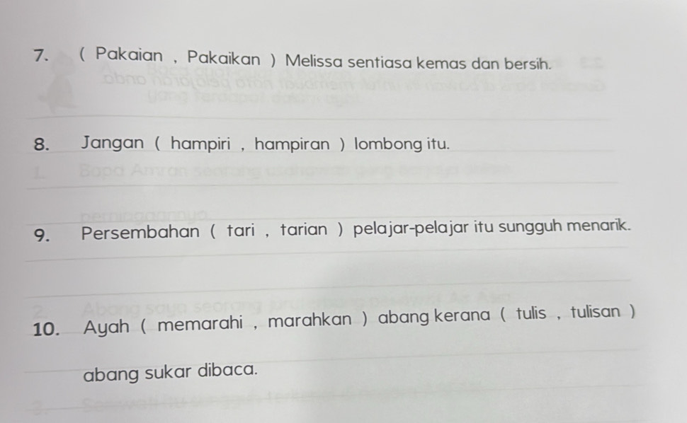 ( Pakaian , Pakaikan ) Melissa sentiasa kemas dan bersih. 
8. Jangan ( hampiri , hampiran ) lombong itu. 
9. Persembahan ( tari , tarian ) pelajar-pelajar itu sungguh menarik. 
10. Ayah ( memarahi , marahkan ) abang kerana ( tulis , tulisan ) 
abang sukar dibaca.