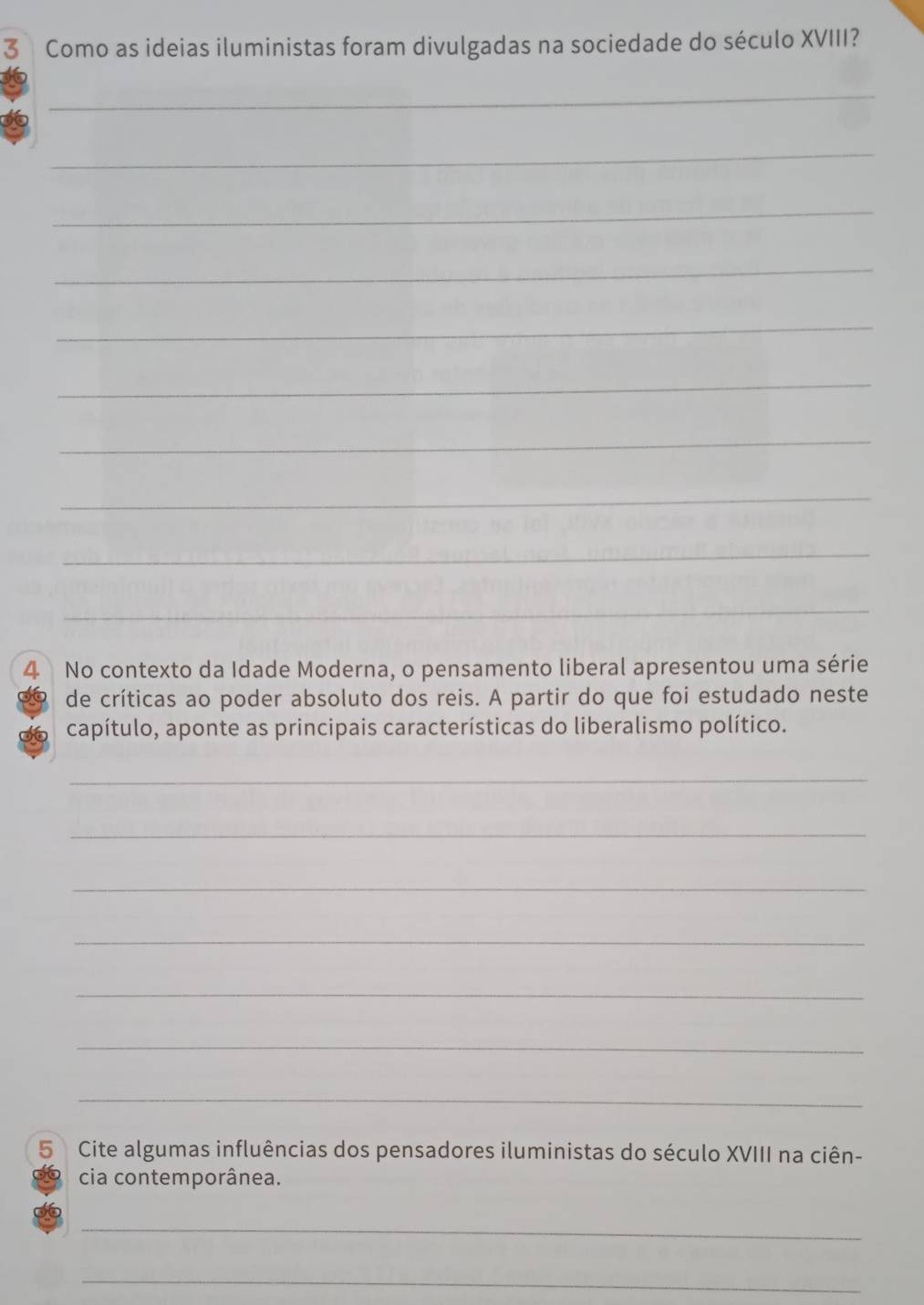 Como as ideias iluministas foram divulgadas na sociedade do século XVIII? 
_ 
_ 
_ 
_ 
_ 
_ 
_ 
_ 
_ 
_ 
4 No contexto da Idade Moderna, o pensamento liberal apresentou uma série 
de críticas ao poder absoluto dos reis. A partir do que foi estudado neste 
capítulo, aponte as principais características do liberalismo político. 
_ 
_ 
_ 
_ 
_ 
_ 
_ 
5 Cite algumas influências dos pensadores iluministas do século XVIII na ciên- 
cia contemporânea. 
_ 
_