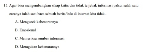 Agar bisa mengembangkan sikap kritis dan tidak terjebak informasi palsu, salah satu
caranya ialah saat baca sebuah berita/info di internet kita tidak...
A. Mengecek kebenarannya
B. Emosional
C. Memeriksa sumber informasi
D. Meragukan kebenarannya