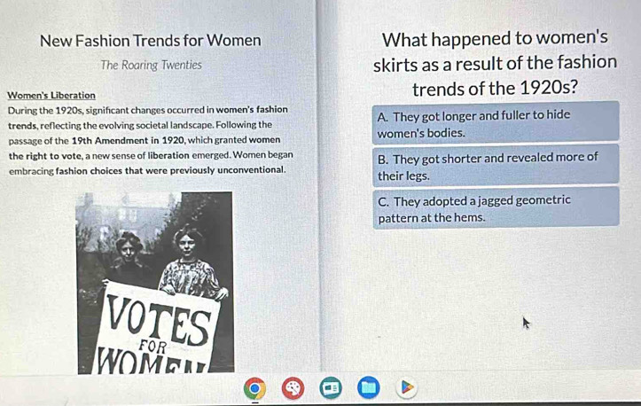 New Fashion Trends for Women What happened to women's
The Roaring Twenties skirts as a result of the fashion
Women's Liberation trends of the 1920s?
During the 1920s, significant changes occurred in women's fashion
trends, reflecting the evolving societal landscape. Following the A. They got longer and fuller to hide
passage of the 19th Amendment in 1920, which granted women women's bodies.
the right to vote, a new sense of liberation emerged. Women began
embracing fashion choices that were previously unconventional. their legs. B. They got shorter and revealed more of
C. They adopted a jagged geometric
pattern at the hems.