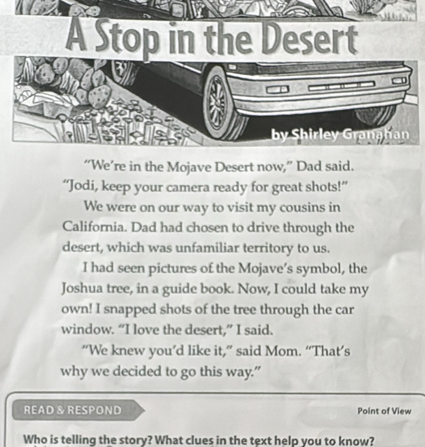 “We’re in the Mojave Desert now,” Dad said. 
“Jodi, keep your camera ready for great shots!” 
We were on our way to visit my cousins in 
California. Dad had chosen to drive through the 
desert, which was unfamiliar territory to us. 
I had seen pictures of the Mojave’s symbol, the 
Joshua tree, in a guide book. Now, I could take my 
own! I snapped shots of the tree through the car 
window. “I love the desert,” I said. 
“We knew you’d like it,” said Mom. “That’s 
why we decided to go this way.” 
READ & RESPOND Point of View 
Who is telling the story? What clues in the text help you to know?