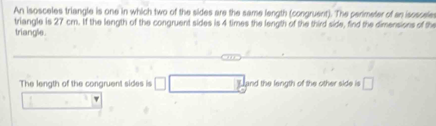 An isosceles triangle is one in which two of the sides are the same length (congruent). The perimeter of an isosceles 
triangle is 27 cm. If the length of the congruent sides is 4 times the length of the third side, find the dimensions of the 
triangle. 
The length of the congruent sides is and the length of the other side is □