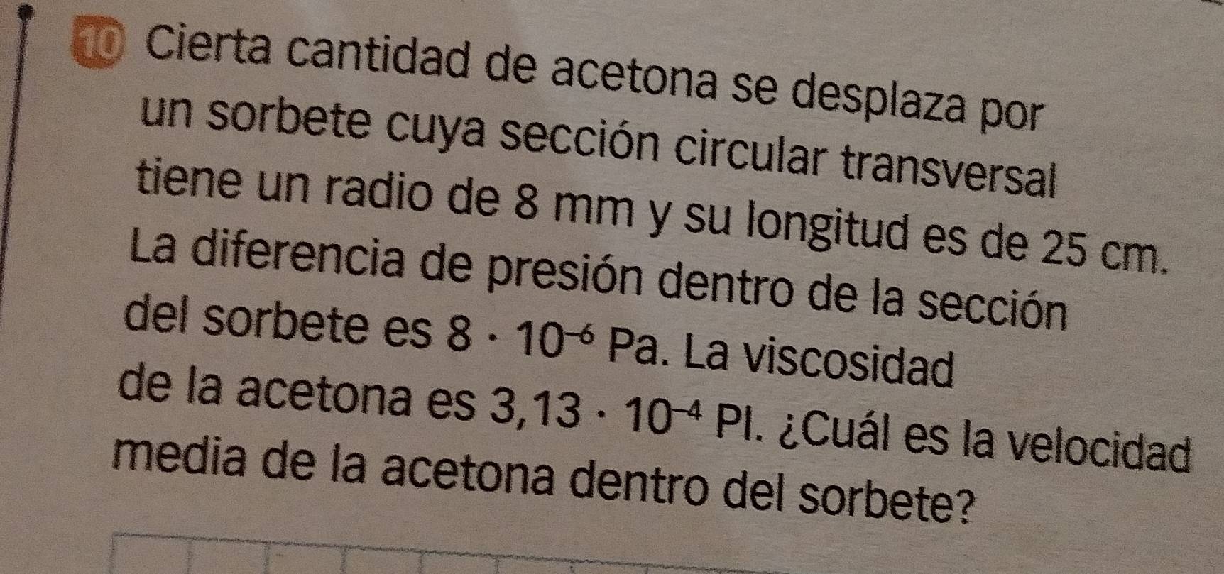 Cierta cantidad de acetona se desplaza por 
un sorbete cuya sección circular transversal 
tiene un radio de 8 mm y su longitud es de 25 cm. 
La diferencia de presión dentro de la sección 
del sorbete es 8· 10^(-6) P2. La viscosidad 
de la acetona es 3,13· 10^(-4)PI.¿Cuál es la velocidad 
media de la acetona dentro del sorbete?