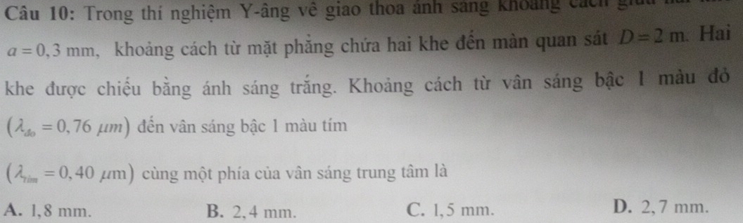 Trong thí nghiệm Y -âng về giao thoa ảnh sáng khoảng cách gi
a=0,3mm , khoảng cách từ mặt phẳng chứa hai khe đến màn quan sát D=2m. Hai
khe được chiếu bằng ánh sáng trắng. Khoảng cách từ vân sáng bậc 1 màu đỏ
(lambda _do=0,76mu m) đến vân sáng bậc 1 màu tím
(lambda _7im=0,40mu m) cùng một phía của vân sáng trung tâm là
A. l,8 mm. B. 2,4 mm. C. 1,5 mm. D. 2, 7 mm.