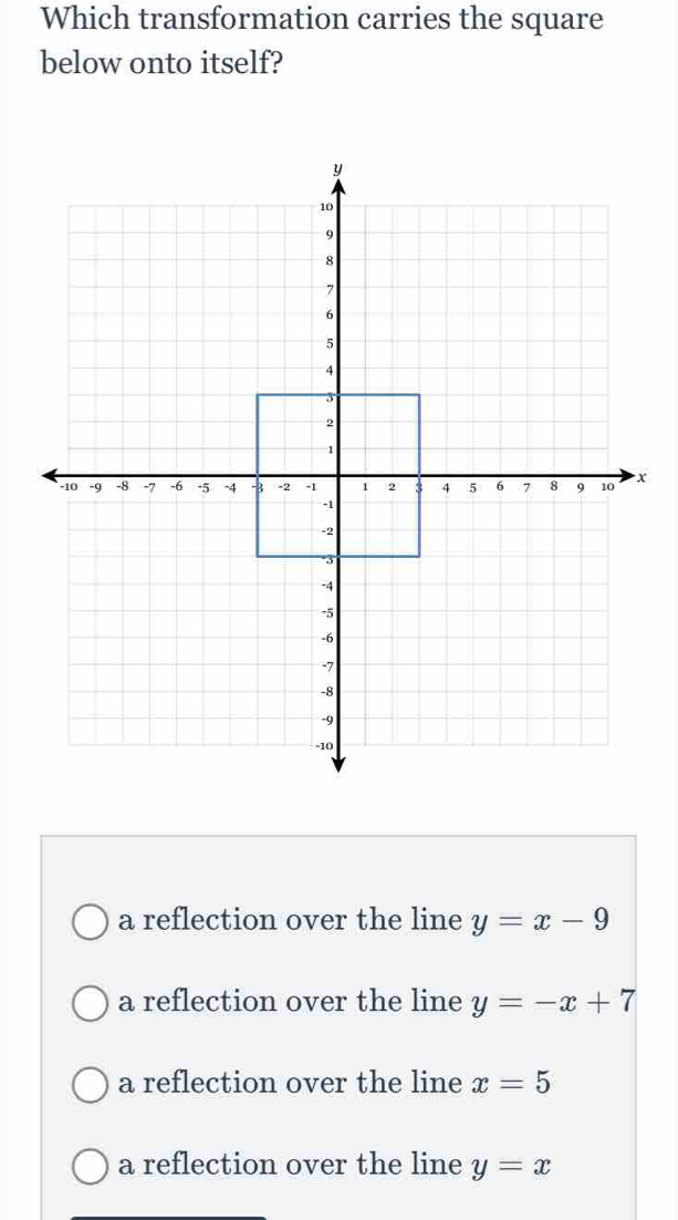 Which transformation carries the square
below onto itself?
x
a reflection over the line y=x-9
a reflection over the line y=-x+7
a reflection over the line x=5
a reflection over the line y=x