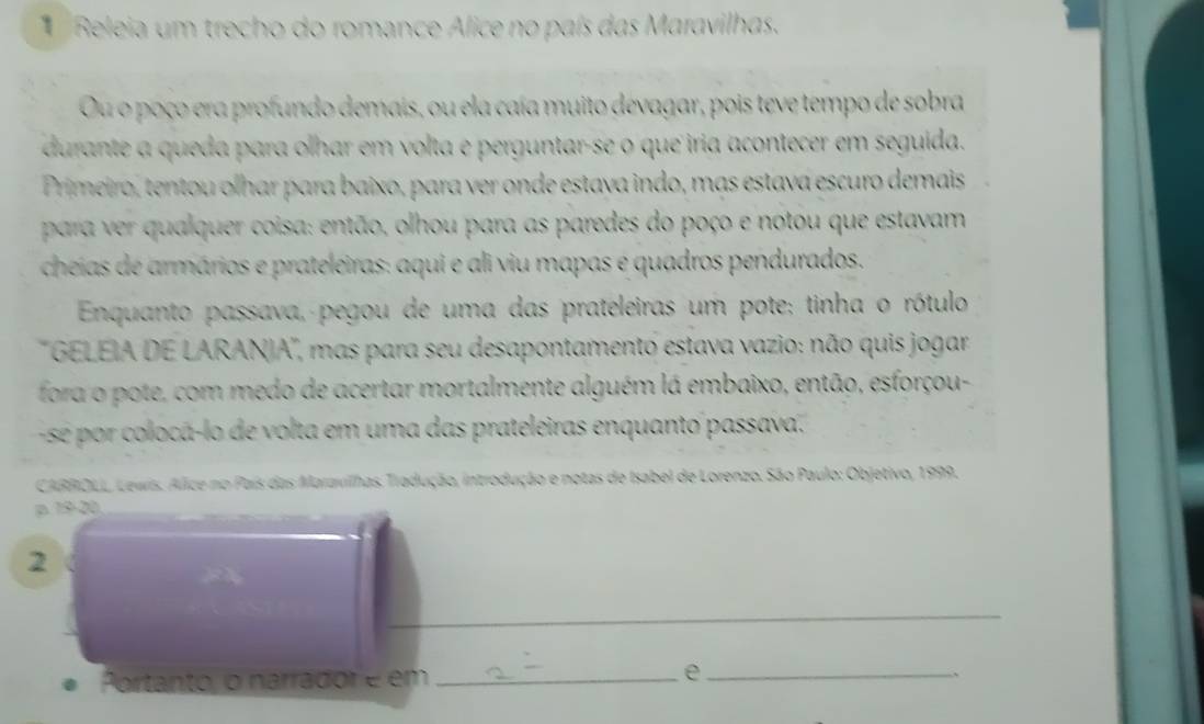 Releia um trecho do romance Alice no país das Maravilhas. 
Ou o poço era profundo demais, ou ela caía muito devagar, pois teve tempo de sobra 
durante a queda para olhar em volta e perguntar-se o que iria acontecer em seguida. 
Primeiro, tentou olhar para baixo, para ver onde estava indo, mas estava escuro demais 
para ver qualquer coisa: então, olhou para as paredes do poço e notou que estavam 
cheias de armários e prateleiras: aqui e ali viu mapas e quadros pendurados. 
Enquanto passava, pegou de uma das prateleiras um pote; tinha o rótulo 
''GELEIA DE LARANIA'', mas para seu desapontamento estava vazio: não quis jogar 
fora o pote, com medo de acertar mortalmente alguém lá embaixo, então, esforçou- 
se por coloca-lo de volta em uma das prateleiras enquanto passava. 
CARROLL Lewis. Alice no País das Maravilhas, Tradução, introdução e notas de Isabel de Lorenzo. São Paulo: Objetivo, 1999. 
p 19-20 
2 
_ 
_ 
Portanto, o narrador é em_ 
_e