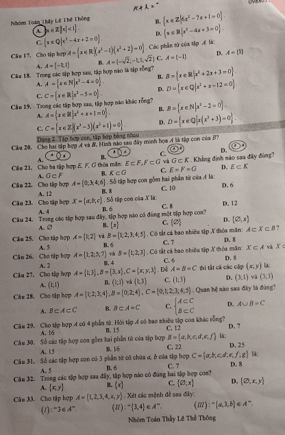 Nhóm Toán Thây Lê Thế Thông B.  x∈ Z|6x^2-7x+1=0 .
A. |x∈ Z|x|<1
C.  x∈ Q|x^2-4x+2=0 . D.  x∈ R|x^2-4x+3=0 .
Câu 17. Cho tập hợp A= x∈ R|(x^3-1)(x^2+2)=0 Các phần tử của tập Á là:
A. A= -1;1 B. A=(-sqrt(2);-1;1,sqrt(2)) C. A= -1 D. A= 1
Câu 18. Trong các tập hợp sau, tập hợp nào là tập rỗng? B= x∈ R|x^2+2x+3=0
A. A= x∈ N|x^2-4=0 . B.
C.
Câu 19. Trong các tập hợp sau, tập hợp nào khác rồng? C= x∈ R|x^2-5=0 . D. D= x∈ Q|x^2+x-12=0 .
A. A= x∈ R|x^2+x+1=0 . B. B= x∈ N|x^2-2=0
C. C= x∈ Z|(x^3-3)(x^2+1)=0 . D. D= x∈ Q|x(x^2+3)=0 .
Dang 2. Tập hợp con, tập hợp bảng nhau
Cầu 20. Cho hai tập hợp A và B. Hình nào sau đây minh họa A là tập con của B?
a
A
A. ) s B. C. D.
Câu 21. Cho ba tập hợp E, F, G thỏa mãn: E⊂ F,F⊂ G và G⊂ K.  Khẳng định nào sau đây đủng?
A. G⊂ F B. K⊂ G C. E=F=G D. E⊂ K
Câu 22. Cho tập hợp A= 0;3;4;6 Số tập hợp con gồm hai phần tử của A là:
A. 12 B. 8 C. 10 D. 6
. Số tập con của X là:
Câu 23. Cho tập hợp X= a;b;c B. 6
A. 4 C. 8 D. 12
Câu 24. Trong các tập hợp sau đây, tập hợp nào có đúng một tập hợp con? C. 2 D. (varnothing ,x)
A. ② B. (x)
Câu 25. Cho tập hợp A= 1;2 và B= 1;2;3;4;5 Có tắt cả bao nhiêu tập X thỏa mãn: A⊂ X⊂ B ?
A. 5 B. 6 C. 7
D. 8
và B= 1;2;3 Có tắt cả bao nhiêu tập X thỏa mãn: X⊂ A và X c
Câu 26. Cho tập hợp A= 1;2;5;7 B. 4 C. 6
D. 8
A. 2
Câu 27. Cho tập hợp A= 1;3 ,B= 3;x ,C= x;y;3. Để A=B=C thì tất cả các cập (x,y) là :
A. (1;1) B. (1;1) và (1;3) C. (1;3) D. (3;1) wà (3;3)
Câu 28. Cho tập hợp A= 1;2;3;4 ,B= 0;2;4 ,C= 0;1;2;3;4;5 Quan hệ nào sau đây là đúng?
A. B⊂ A⊂ C B. B⊂ A=C C. beginarrayl A⊂ C B⊂ Cendarray. D. A∪ B=C
Câu 29, Cho tập hợp A có 4 phần tử. Hỏi tập A có bao nhiêu tập con khác rỗng? C. 12 D. 7
A. 16 B. 15
B= a,b,c,d;e,f là:
Câu 30. Số các tập hợp con gồm hai phần tử của tập hợp C. 22 D. 25
A. 15 B. 16
Câu 31. Số các tập hợp con có 3 phần tử có chứa a, b của tập hợp C= a;b;c;d;e;f;g là:
A. 5 B. 6 C. 7 D. 8
Câu 32. Trong các tập hợp sau đây, tập hợp nào có đúng hai tập hợp con?
A.  x,y B.  x C.  varnothing ;x D.  varnothing ;x;y
Câu 33. Cho tập hợp A= 1,2,3,4,x,y Xét các mệnh đề sau đây:
(1): 3∈ A''. ( 1 ;  3,4 e A^-. (Ⅲ): - a,3,b A''.
Nhóm Toán Thầy Lê Thế Thông