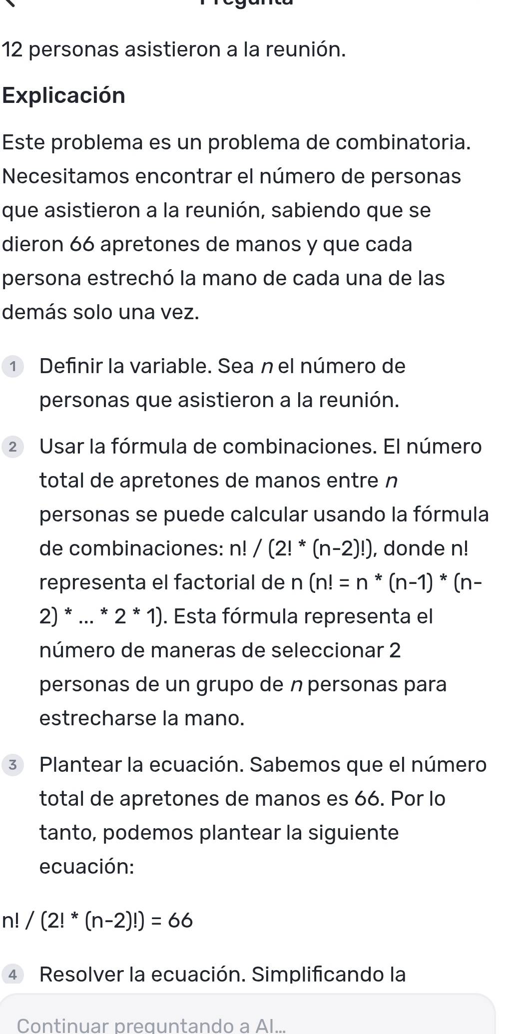 personas asistieron a la reunión. 
Explicación 
Este problema es un problema de combinatoria. 
Necesitamos encontrar el número de personas 
que asistieron a la reunión, sabiendo que se 
dieron 66 apretones de manos y que cada 
persona estrechó la mano de cada una de las 
demás solo una vez. 
① Definir la variable. Sea n el número de 
personas que asistieron a la reunión. 
2 Usar la fórmula de combinaciones. El número 
total de apretones de manos entre n 
personas se puede calcular usando la fórmula 
de combinaciones: n!/(2!^*(n-2)!) , donde n!
representa el factorial de n(n!=n*(n-1)*(n-
2) * ... *2*1). Esta fórmula representa el 
número de maneras de seleccionar 2
personas de un grupo de n personas para 
estrecharse la mano. 
3 Plantear la ecuación. Sabemos que el número 
total de apretones de manos es 66. Por lo 
tanto, podemos plantear la siguiente 
ecuación:
n! /(2!^*(n-2)!)=66
4 Resolver la ecuación. Simplificando la 
Continuar preguntando a Al...