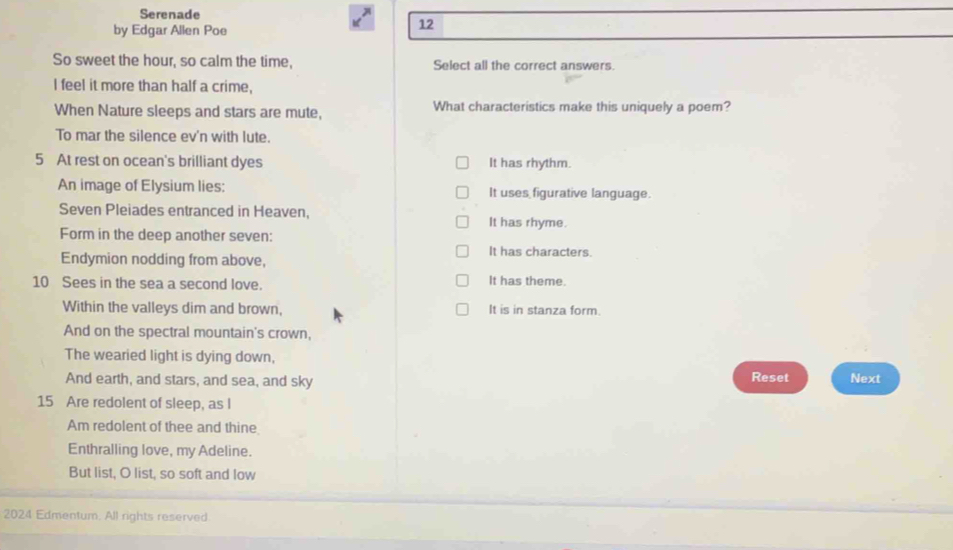 Serenade
by Edgar Allen Poe
12
So sweet the hour, so calm the time, Select all the correct answers
I feel it more than half a crime,
When Nature sleeps and stars are mute, What characteristics make this uniquely a poem?
To mar the silence ev'n with lute.
5 At rest on ocean's brilliant dyes It has rhythm.
An image of Elysium lies: It uses figurative language.
Seven Pleiades entranced in Heaven,
It has rhyme.
Form in the deep another seven:
It has characters.
Endymion nodding from above,
10 Sees in the sea a second love. It has theme.
Within the valleys dim and brown, It is in stanza form.
And on the spectral mountain's crown,
The wearied light is dying down, Next
And earth, and stars, and sea, and sky Reset
15 Are redolent of sleep, as I
Am redolent of thee and thine
Enthralling love, my Adeline.
But list, O list, so soft and low
2024 Edmentum. All rights reserved