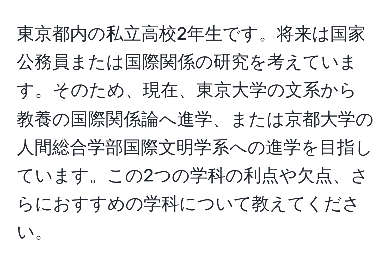 東京都内の私立高校2年生です。将来は国家公務員または国際関係の研究を考えています。そのため、現在、東京大学の文系から教養の国際関係論へ進学、または京都大学の人間総合学部国際文明学系への進学を目指しています。この2つの学科の利点や欠点、さらにおすすめの学科について教えてください。