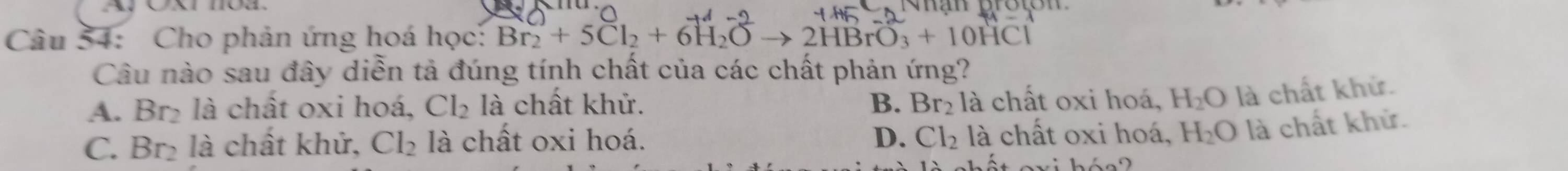 Cho phản ứng hoá học: Br₂ + 5Cl₂ + 6H₂O → 2HBrO₃ + 10HCl
Câu nào sau đây diễn tả đúng tính chất của các chất phản ứng?
A. Br₂ là chất oxi hoá, Cl_2 là chất khử. B. Br_2 là chất oxi hoá, H_2O là chất khử.
D.
C. Br₂ là chất khử, Cl_2 là chất oxi hoá. Cl_2 là chất oxi hoá, H_2O là chất khử.